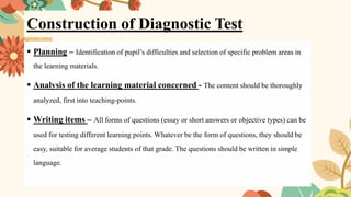 Construction of Diagnostic Test
▪ Planning – Identification of pupil’s difficulties and selection of specific problem areas in
the learning materials.
▪ Analysis of the learning material concerned - The content should be thoroughly
analyzed, first into teaching-points.
▪ Writing items – All forms of questions (essay or short answers or objective types) can be
used for testing different learning points. Whatever be the form of questions, they should be
easy, suitable for average students of that grade. The questions should be written in simple
language.
 