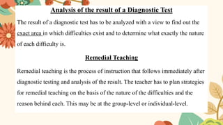 Analysis of the result of a Diagnostic Test
The result of a diagnostic test has to be analyzed with a view to find out the
exact area in which difficulties exist and to determine what exactly the nature
of each difficulty is.
Remedial Teaching
Remedial teaching is the process of instruction that follows immediately after
diagnostic testing and analysis of the result. The teacher has to plan strategies
for remedial teaching on the basis of the nature of the difficulties and the
reason behind each. This may be at the group-level or individual-level.
 