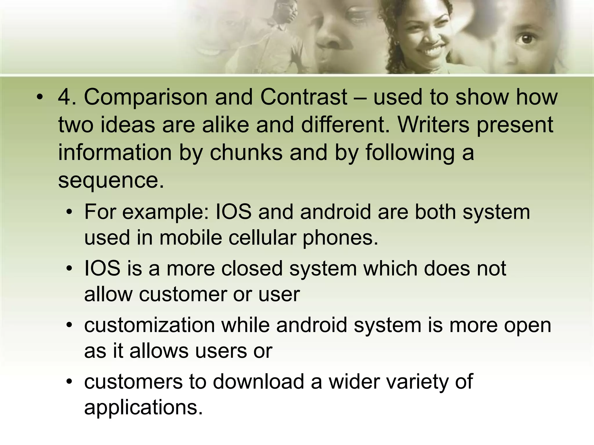 • 4. Comparison and Contrast – used to show how
two ideas are alike and different. Writers present
information by chunks and by following a
sequence.
• For example: IOS and android are both system
used in mobile cellular phones.
• IOS is a more closed system which does not
allow customer or user
• customization while android system is more open
as it allows users or
• customers to download a wider variety of
applications.
 