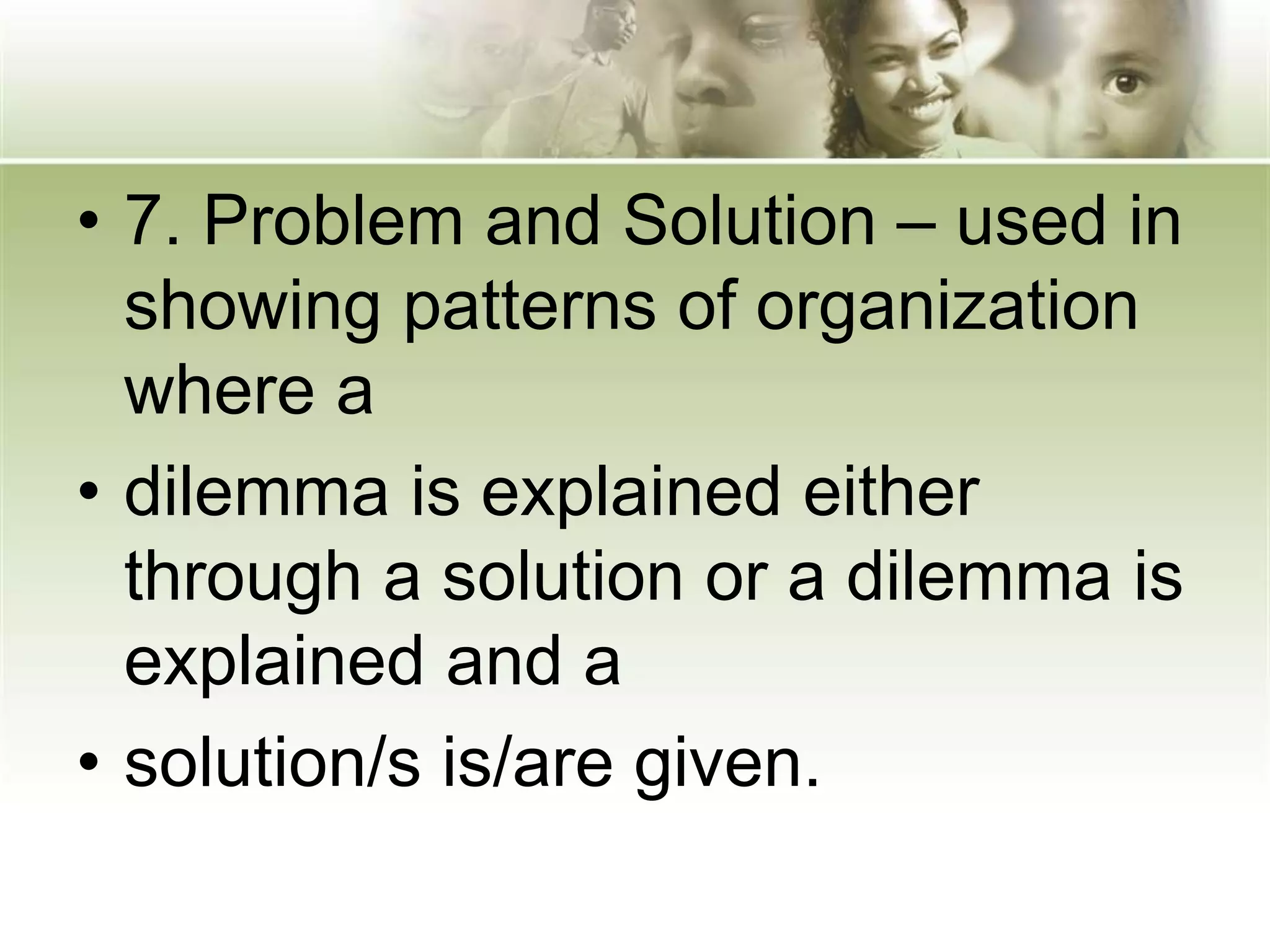 • 7. Problem and Solution – used in
showing patterns of organization
where a
• dilemma is explained either
through a solution or a dilemma is
explained and a
• solution/s is/are given.
 