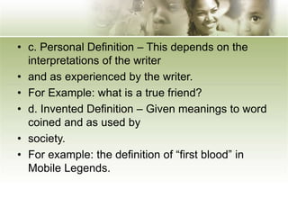 • c. Personal Definition – This depends on the
interpretations of the writer
• and as experienced by the writer.
• For Example: what is a true friend?
• d. Invented Definition – Given meanings to word
coined and as used by
• society.
• For example: the definition of “first blood” in
Mobile Legends.
 
