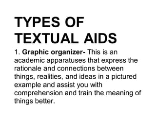 TYPES OF
TEXTUAL AIDS
1. Graphic organizer- This is an
academic apparatuses that express the
rationale and connections between
things, realities, and ideas in a pictured
example and assist you with
comprehension and train the meaning of
things better.
 