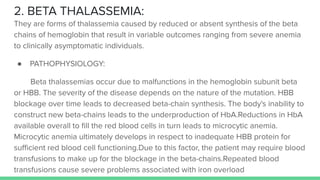 2. BETA THALASSEMIA:
They are forms of thalassemia caused by reduced or absent synthesis of the beta
chains of hemoglobin that result in variable outcomes ranging from severe anemia
to clinically asymptomatic individuals.
● PATHOPHYSIOLOGY:
Beta thalassemias occur due to malfunctions in the hemoglobin subunit beta
or HBB. The severity of the disease depends on the nature of the mutation. HBB
blockage over time leads to decreased beta-chain synthesis. The body's inability to
construct new beta-chains leads to the underproduction of HbA.Reductions in HbA
available overall to ﬁll the red blood cells in turn leads to microcytic anemia.
Microcytic anemia ultimately develops in respect to inadequate HBB protein for
suﬃcient red blood cell functioning.Due to this factor, the patient may require blood
transfusions to make up for the blockage in the beta-chains.Repeated blood
transfusions cause severe problems associated with iron overload
 