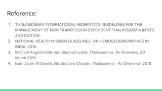 Reference:
1. THALASSAEMIA INTERNATIONAL FEDERATION, GUIDELINES FOR THE
MANAGEMENT OF NON TRANSFUSION DEPENDENT THALASSAEMIA (NTDT)
2ND EDITION.
2. NATIONAL HEALTH MISSION GUIDELINES ON HEMOGLOBINOPATHIES IN
INDIA, 2016.
3. Michael Angastiniotis and Stephan Lobitz ,Thalassemias: An Overview, 20
March 2019
4. Isam Jaber Al-Zwaini, Introductory Chapter: Thalassemia - An Overview, 2018
 