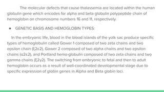 The molecular defects that cause thalassemia are located within the human
globulin gene which encodes for alpha and beta globulin polypeptide chain of
hemoglobin on chromosome numbers 16 and 11, respectively.
● GENETIC BASIS AND HEMOGLOBIN TYPES:
In the embryonic life, blood in the blood islands of the yolk sac produce speciﬁc
types of hemoglobulin called Gower 1 composed of two zeta chains and two
epsilon chain (ξ2ε2), Gower 2 composed of two alpha chains and two epsilon
chains (α2ε2), and Portland hemo-globulin composed of two zeta chains and two
gamma chains (ξ2γ2). The switching from embryonic to fetal and then to adult
hemoglobin occurs as a result of well-coordinated developmental stage due to
speciﬁc expression of globin genes in Alpha and Beta globin loci.
 