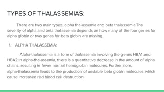 TYPES OF THALASSEMIAS:
There are two main types, alpha thalassemia and beta thalassemia.The
severity of alpha and beta thalassemia depends on how many of the four genes for
alpha globin or two genes for beta globin are missing.
1. ALPHA THALASSEMIA:
Alpha-thalassemia is a form of thalassemia involving the genes HBA1 and
HBA2.In alpha-thalassemia, there is a quantitative decrease in the amount of alpha
chains, resulting in fewer normal hemoglobin molecules. Furthermore,
alpha-thalassemia leads to the production of unstable beta globin molecules which
cause increased red blood cell destruction
 