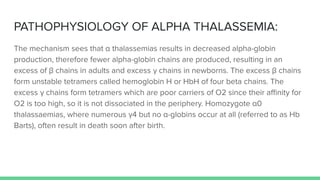 PATHOPHYSIOLOGY OF ALPHA THALASSEMIA:
The mechanism sees that α thalassemias results in decreased alpha-globin
production, therefore fewer alpha-globin chains are produced, resulting in an
excess of β chains in adults and excess γ chains in newborns. The excess β chains
form unstable tetramers called hemoglobin H or HbH of four beta chains. The
excess γ chains form tetramers which are poor carriers of O2 since their aﬃnity for
O2 is too high, so it is not dissociated in the periphery. Homozygote α0
thalassaemias, where numerous γ4 but no α-globins occur at all (referred to as Hb
Barts), often result in death soon after birth.
 