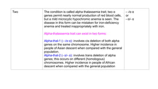 Two The condition is called alpha thalassemia trait; two α
genes permit nearly normal production of red blood cells,
but a mild microcytic hypochromic anemia is seen. The
disease in this form can be mistaken for iron-deficiency
anemia and treated inappropriately with iron.
Alpha-thalassemia trait can exist in two forms:
Alpha-thal-1 (- -/α α): involves cis deletion of both alpha
genes on the same chromosome. Higher incidence in
people of Asian descent when compared with the general
population.
Alpha-thal-2 (- α/- α): involves trans deletion of alpha
genes; this occurs on different (homologous)
chromosomes. Higher incidence in people of African
descent when compared with the general population
- -/α α
or
- α/- α
 