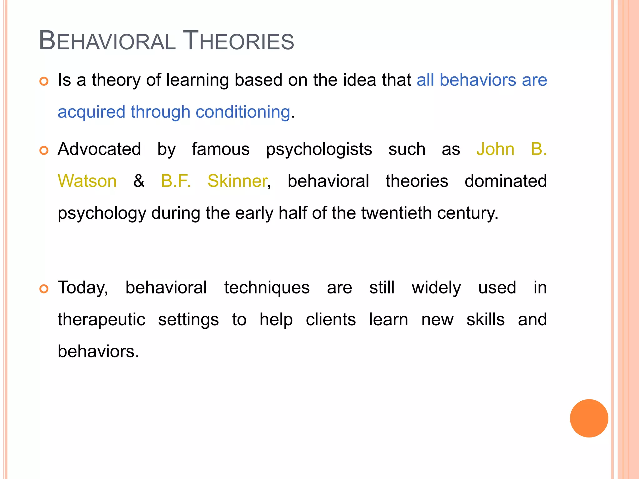 BEHAVIORAL THEORIES
 Is a theory of learning based on the idea that all behaviors are
acquired through conditioning.
 Advocated by famous psychologists such as John B.
Watson & B.F. Skinner, behavioral theories dominated
psychology during the early half of the twentieth century.
 Today, behavioral techniques are still widely used in
therapeutic settings to help clients learn new skills and
behaviors.
 