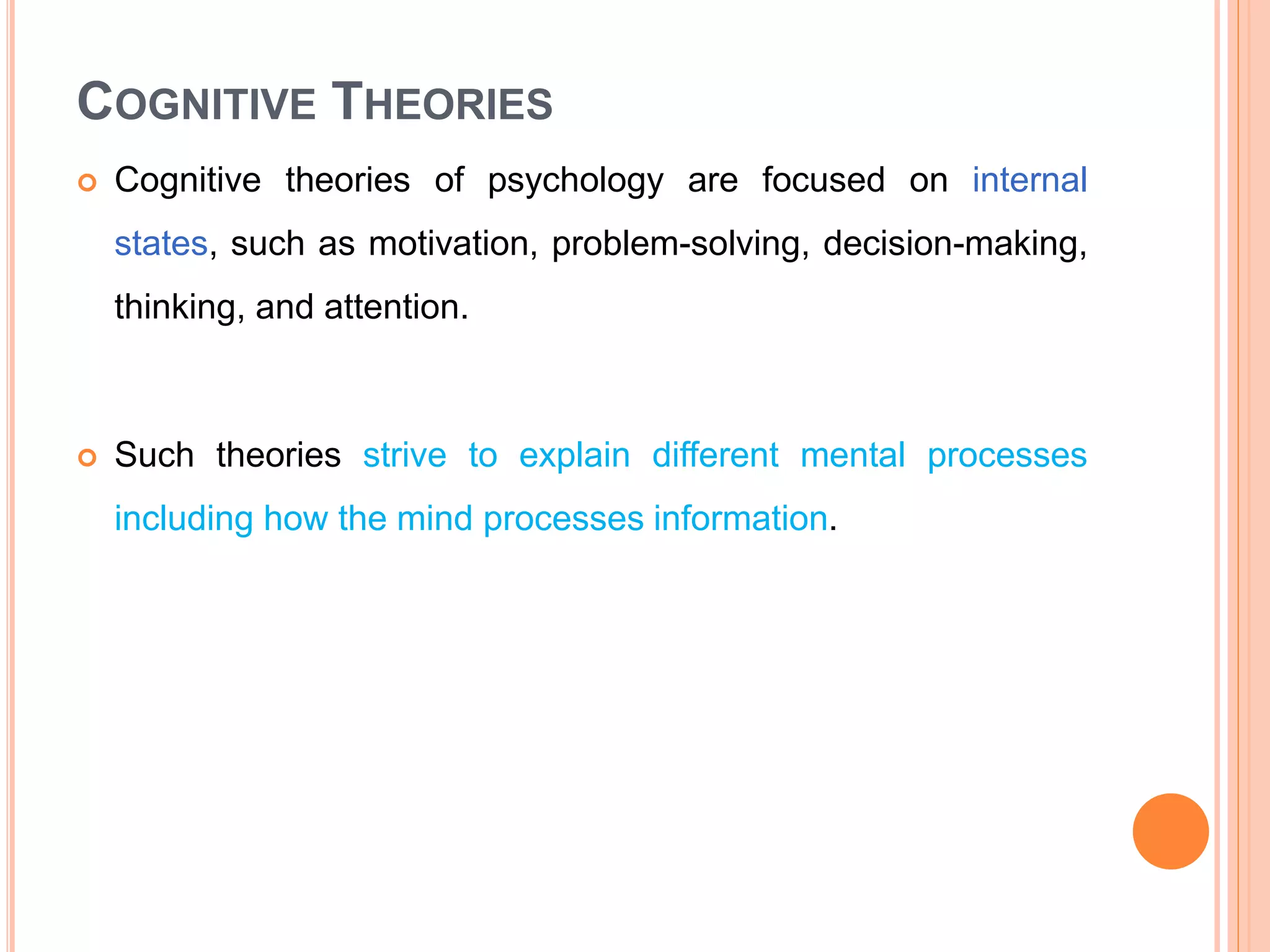 COGNITIVE THEORIES
 Cognitive theories of psychology are focused on internal
states, such as motivation, problem-solving, decision-making,
thinking, and attention.
 Such theories strive to explain different mental processes
including how the mind processes information.
 