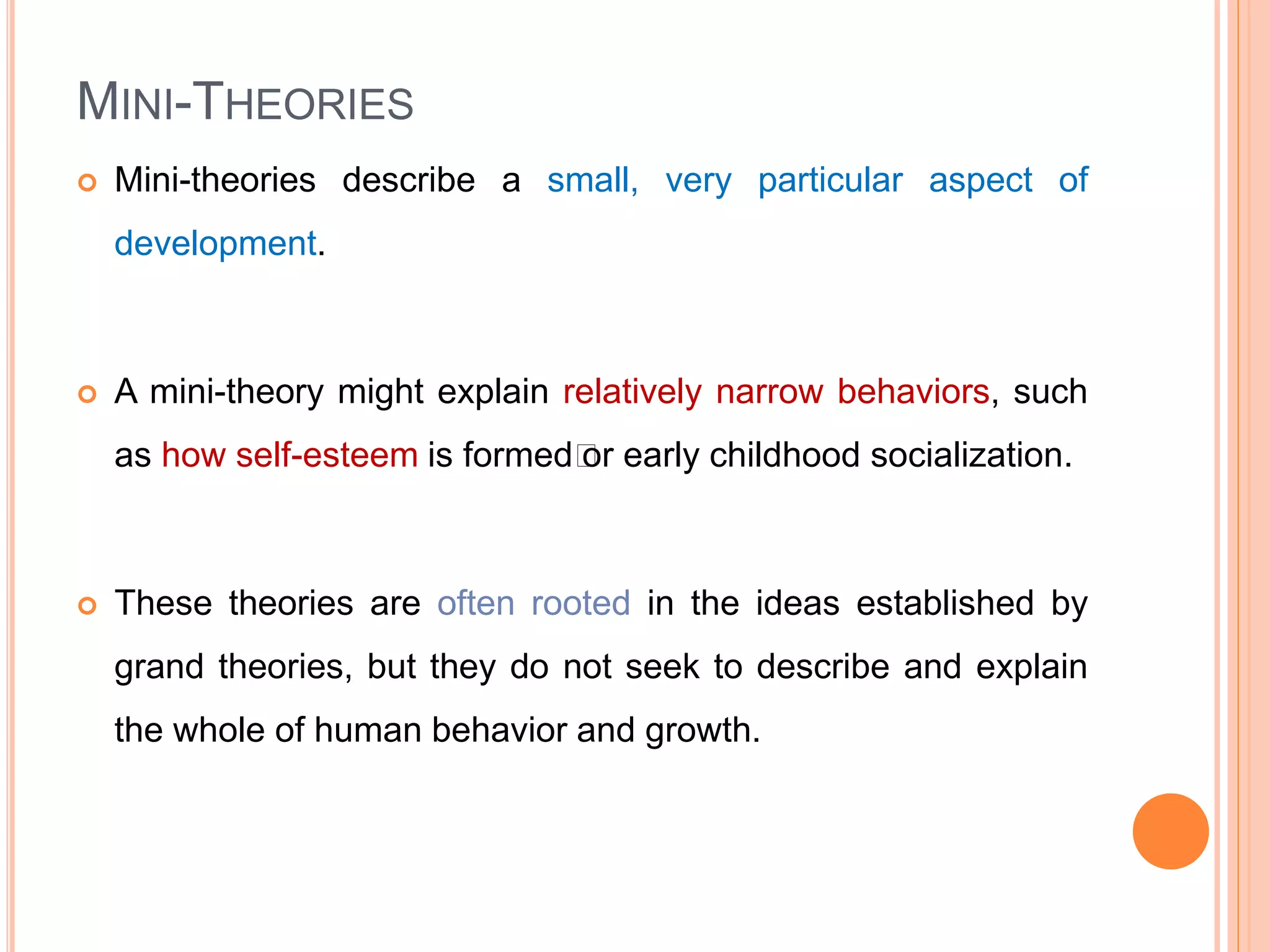 MINI-THEORIES
 Mini-theories describe a small, very particular aspect of
development.
 A mini-theory might explain relatively narrow behaviors, such
as how self-esteem is formed﻿or early childhood socialization.
 These theories are often rooted in the ideas established by
grand theories, but they do not seek to describe and explain
the whole of human behavior and growth.
 