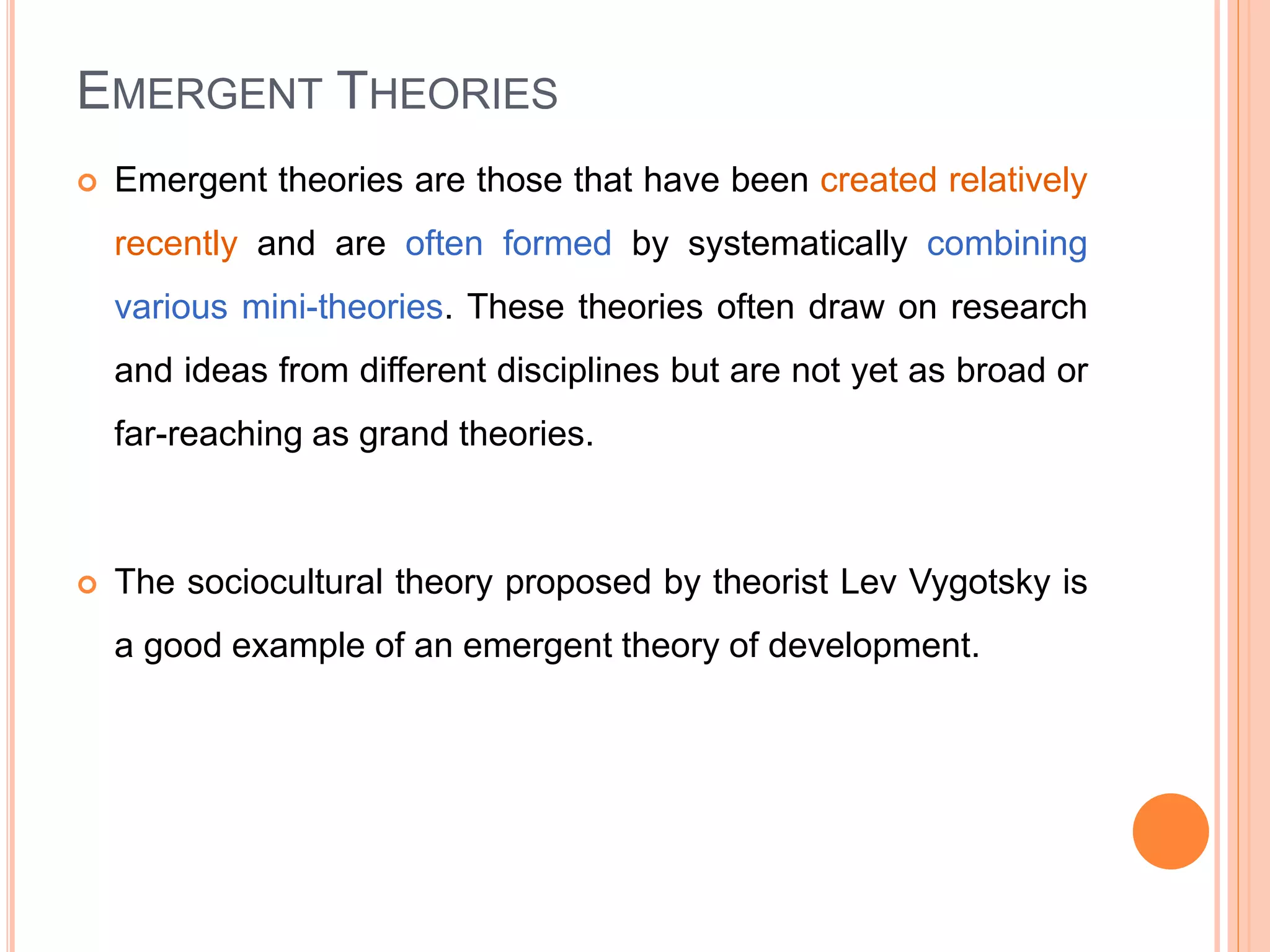 EMERGENT THEORIES
 Emergent theories are those that have been created relatively
recently and are often formed by systematically combining
various mini-theories. These theories often draw on research
and ideas from different disciplines but are not yet as broad or
far-reaching as grand theories.
 The sociocultural theory proposed by theorist Lev Vygotsky is
a good example of an emergent theory of development.
 