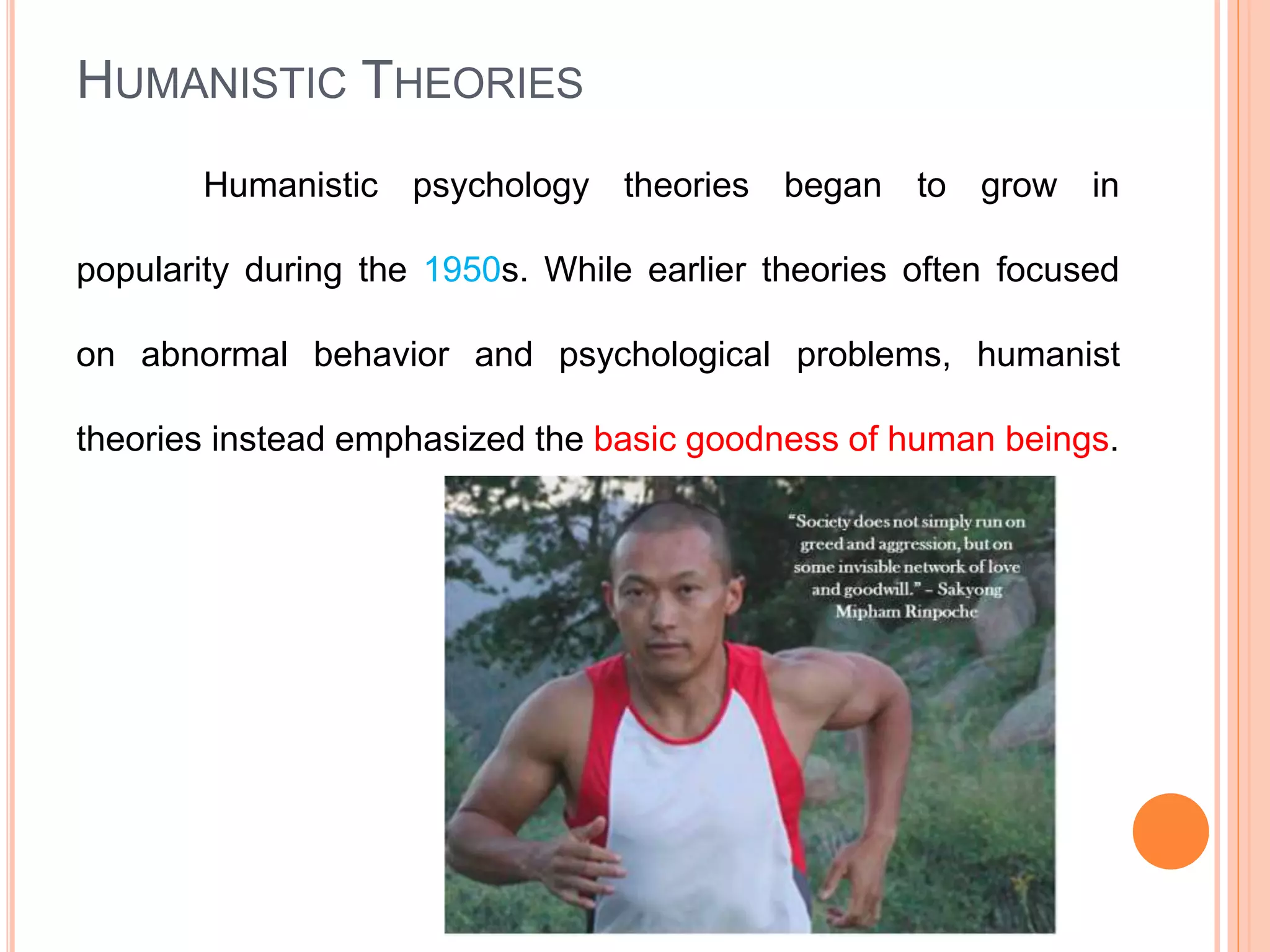 HUMANISTIC THEORIES
Humanistic psychology theories began to grow in
popularity during the 1950s. While earlier theories often focused
on abnormal behavior and psychological problems, humanist
theories instead emphasized the basic goodness of human beings.
 