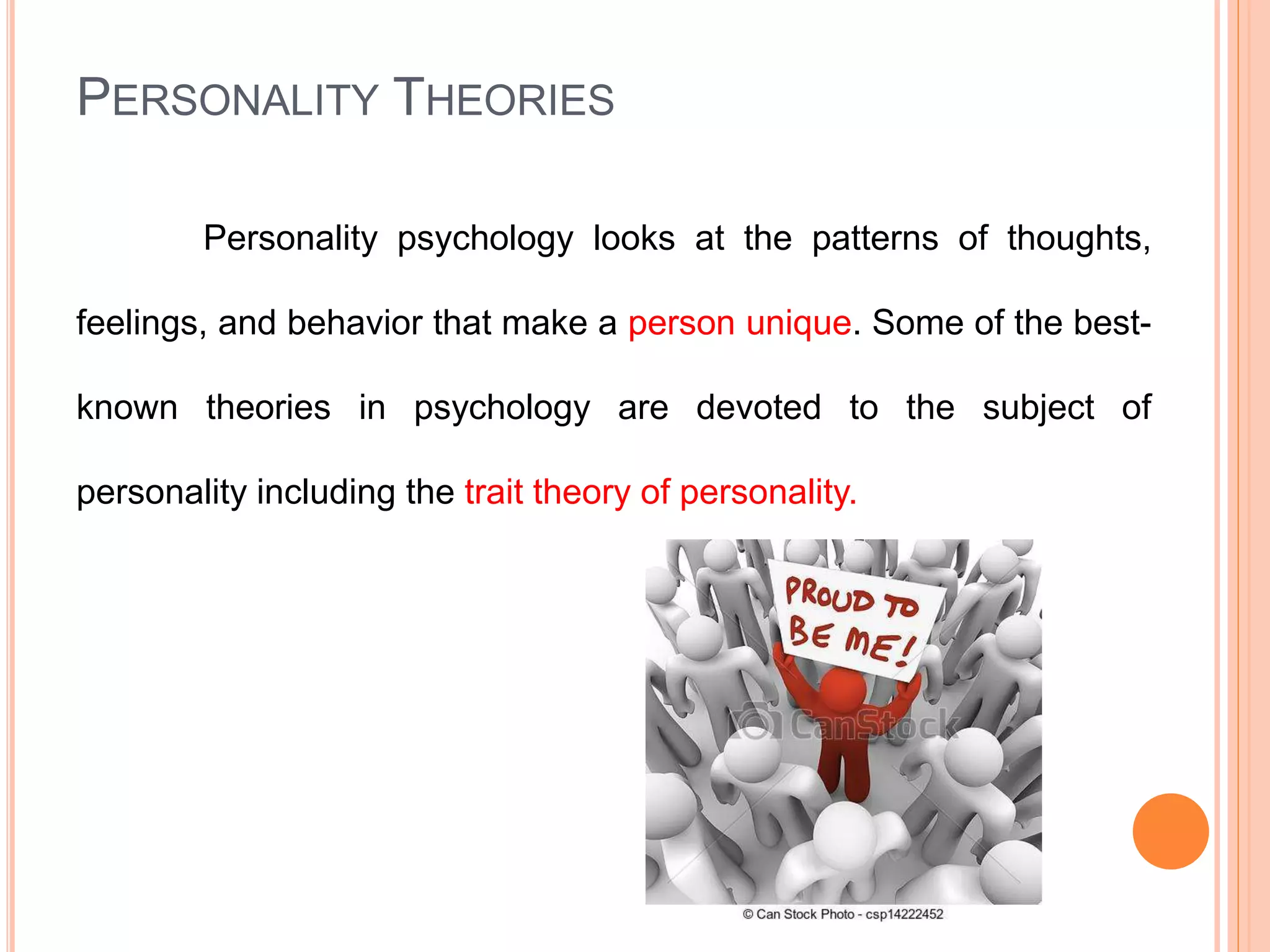 PERSONALITY THEORIES
Personality psychology looks at the patterns of thoughts,
feelings, and behavior that make a person unique. Some of the best-
known theories in psychology are devoted to the subject of
personality including the trait theory of personality.
 