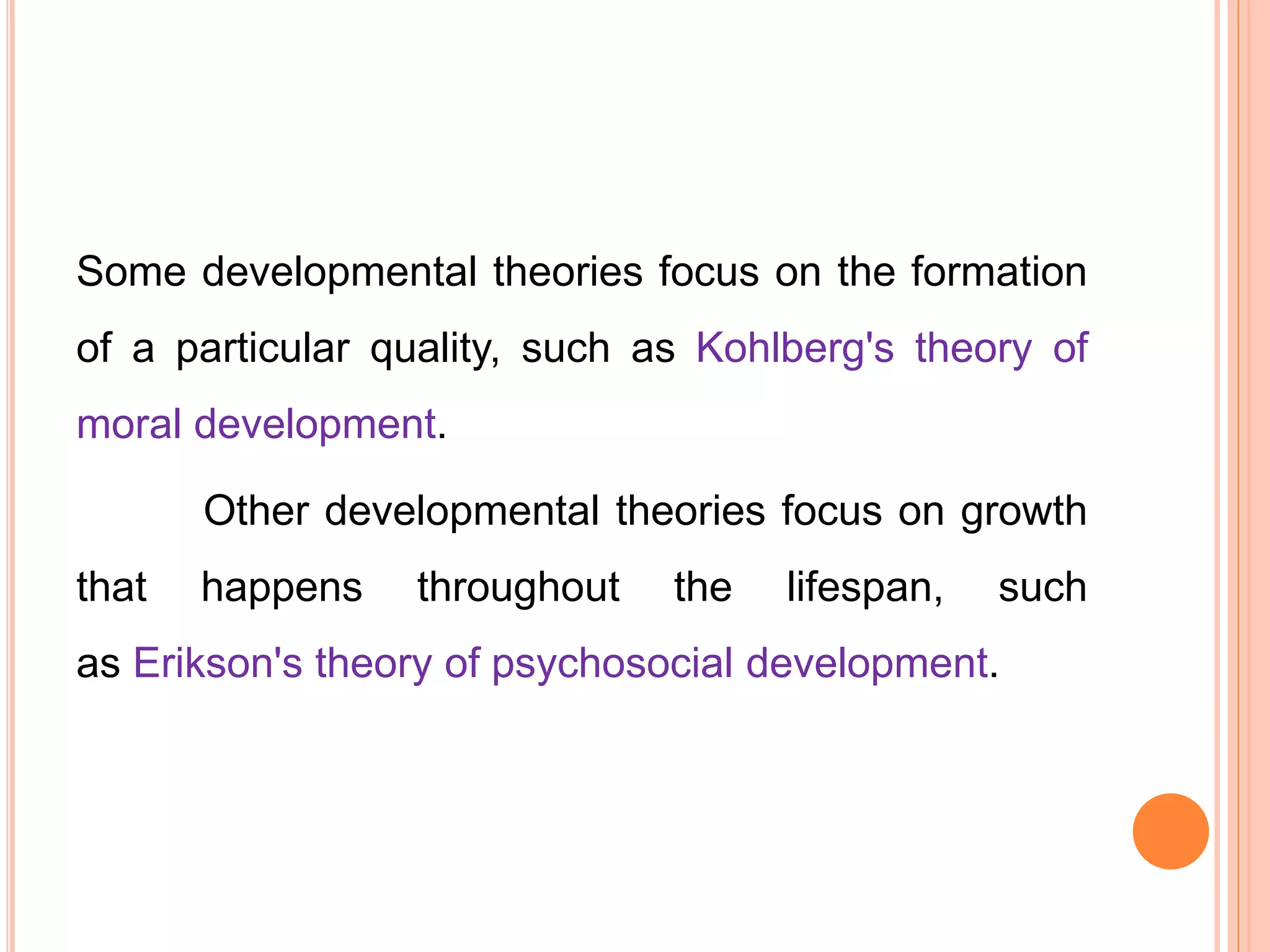 Some developmental theories focus on the formation
of a particular quality, such as Kohlberg's theory of
moral development.
Other developmental theories focus on growth
that happens throughout the lifespan, such
as Erikson's theory of psychosocial development.
 