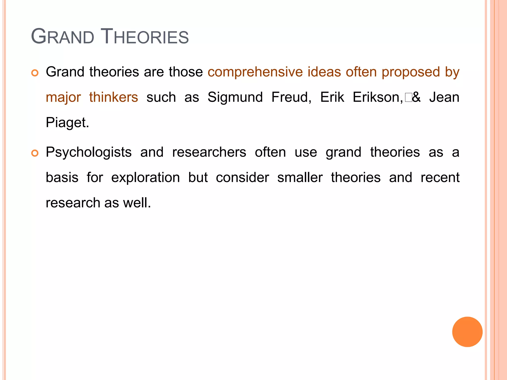 GRAND THEORIES
 Grand theories are those comprehensive ideas often proposed by
major thinkers such as Sigmund Freud, Erik Erikson,﻿& Jean
Piaget.
 Psychologists and researchers often use grand theories as a
basis for exploration but consider smaller theories and recent
research as well.
 
