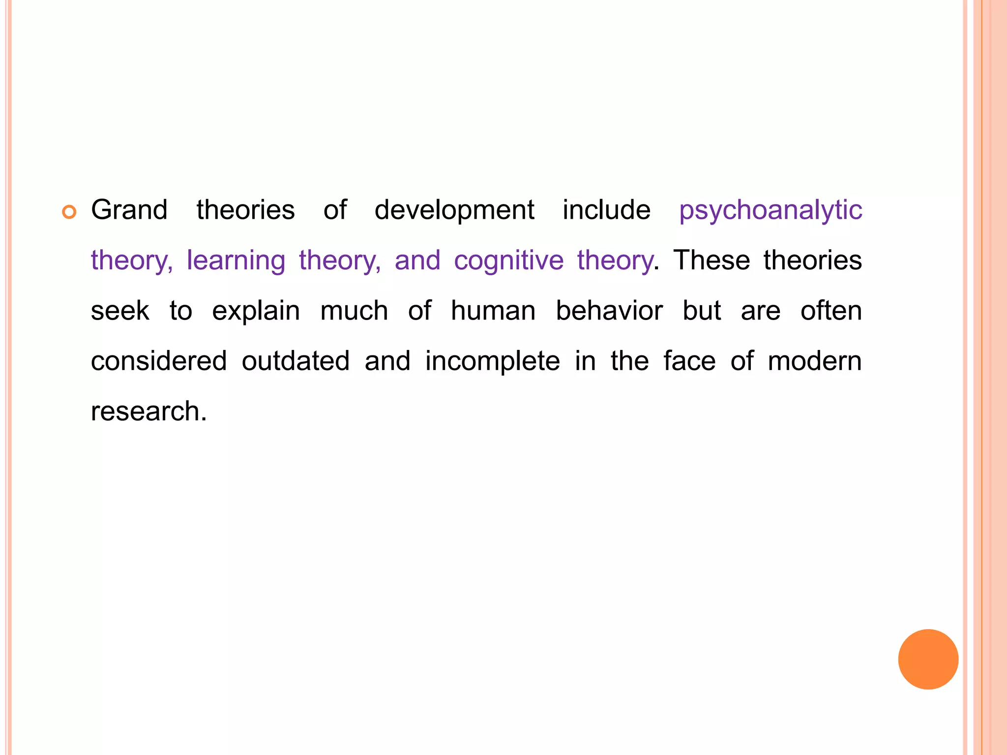 Grand theories of development include psychoanalytic
theory, learning theory, and cognitive theory. These theories
seek to explain much of human behavior but are often
considered outdated and incomplete in the face of modern
research.
 