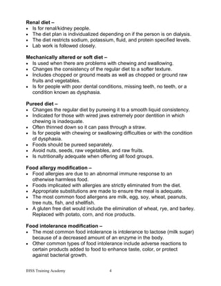 IHSS Training Academy 4
Renal diet –
• Is for renal/kidney people.
• The diet plan is individualized depending on if the person is on dialysis.
• The diet restricts sodium, potassium, fluid, and protein specified levels.
• Lab work is followed closely.
Mechanically altered or soft diet –
• Is used when there are problems with chewing and swallowing.
• Changes the consistency of the regular diet to a softer texture.
• Includes chopped or ground meats as well as chopped or ground raw
fruits and vegetables.
• Is for people with poor dental conditions, missing teeth, no teeth, or a
condition known as dysphasia.
Pureed diet –
• Changes the regular diet by pureeing it to a smooth liquid consistency.
• Indicated for those with wired jaws extremely poor dentition in which
chewing is inadequate.
• Often thinned down so it can pass through a straw.
• Is for people with chewing or swallowing difficulties or with the condition
of dysphasia.
• Foods should be pureed separately.
• Avoid nuts, seeds, raw vegetables, and raw fruits.
• Is nutritionally adequate when offering all food groups.
Food allergy modification –
• Food allergies are due to an abnormal immune response to an
otherwise harmless food.
• Foods implicated with allergies are strictly eliminated from the diet.
• Appropriate substitutions are made to ensure the meal is adequate.
• The most common food allergens are milk, egg, soy, wheat, peanuts,
tree nuts, fish, and shellfish.
• A gluten free diet would include the elimination of wheat, rye, and barley.
Replaced with potato, corn, and rice products.
Food intolerance modification –
• The most common food intolerance is intolerance to lactose (milk sugar)
because of a decreased amount of an enzyme in the body.
• Other common types of food intolerance include adverse reactions to
certain products added to food to enhance taste, color, or protect
against bacterial growth.
 