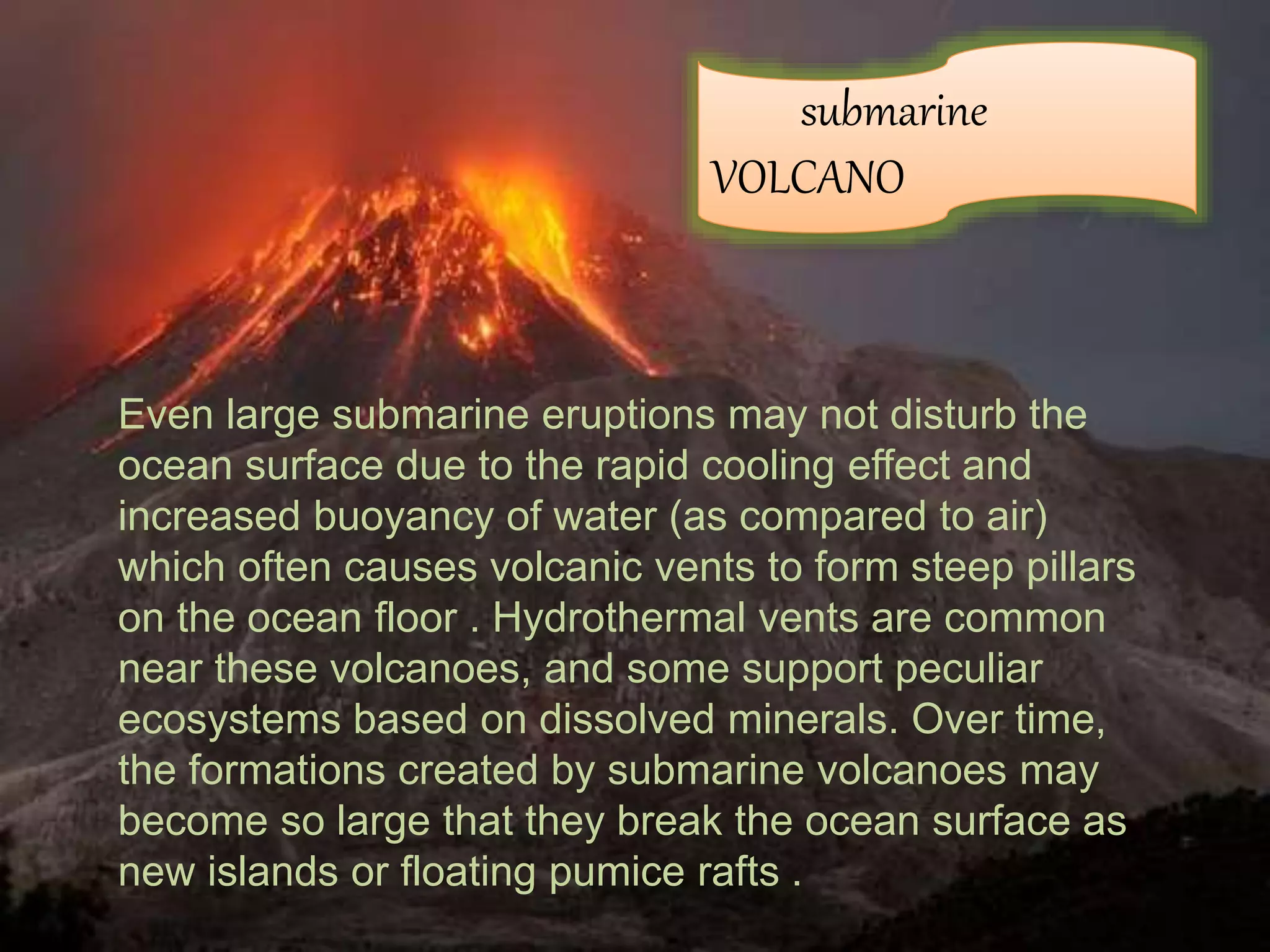 Even large submarine eruptions may not disturb the
ocean surface due to the rapid cooling effect and
increased buoyancy of water (as compared to air)
which often causes volcanic vents to form steep pillars
on the ocean floor . Hydrothermal vents are common
near these volcanoes, and some support peculiar
ecosystems based on dissolved minerals. Over time,
the formations created by submarine volcanoes may
become so large that they break the ocean surface as
new islands or floating pumice rafts .
submarine
VOLCANO
 