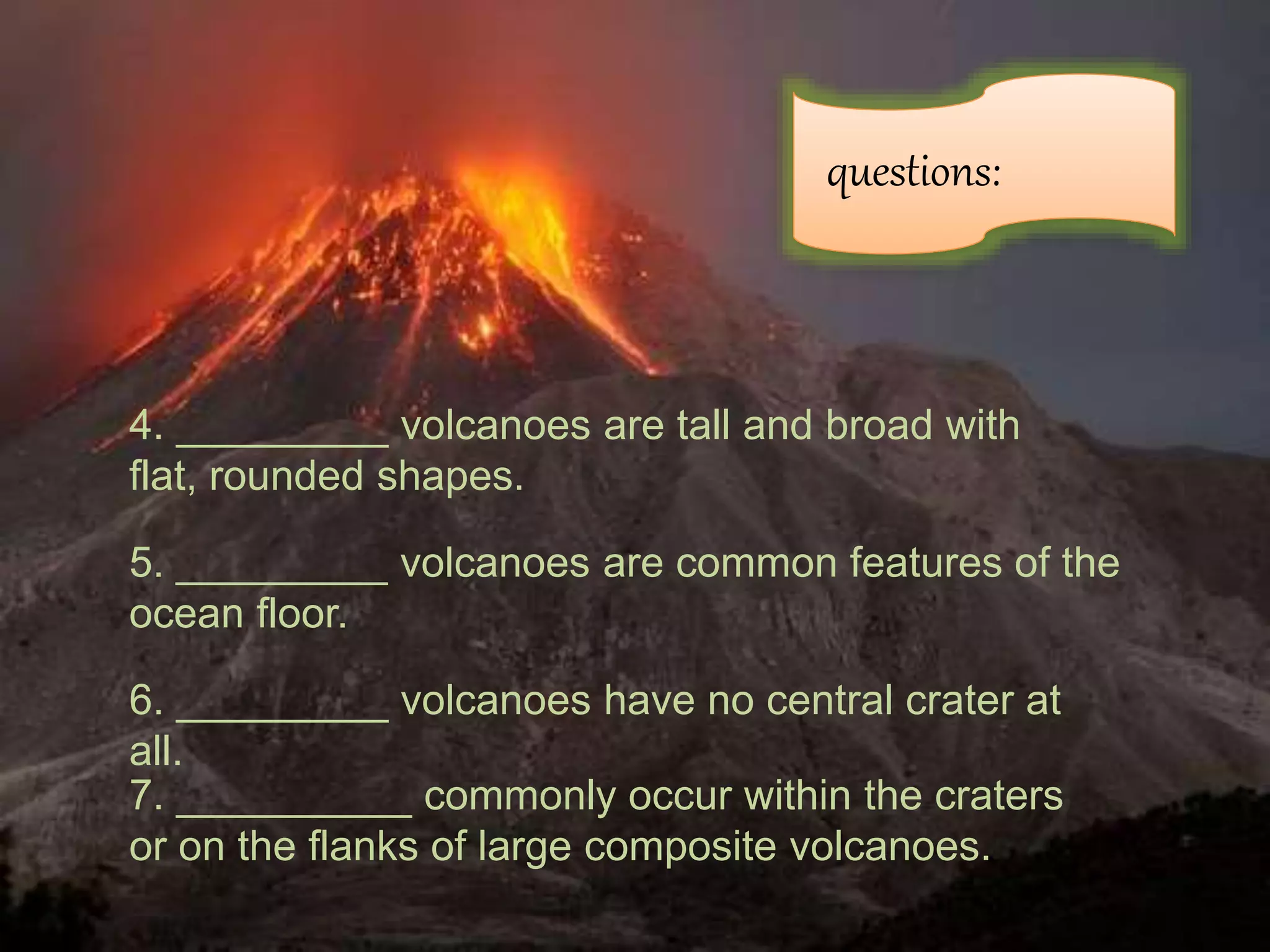 questions:
6. _________ volcanoes have no central crater at
all.
4. _________ volcanoes are tall and broad with
flat, rounded shapes.
5. _________ volcanoes are common features of the
ocean floor.
7. __________ commonly occur within the craters
or on the flanks of large composite volcanoes.
 