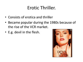 Erotic Thriller.
• Consists of erotica and thriller
• Became popular during the 1980s because of
  the rise of the VCR market.
• E.g. devil in the flesh.
 