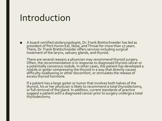 Introduction
■ A board-certified otolaryngologist, Dr. Frank Brettschneider has led as
president of Port Huron Ear, Nose, andThroat for more than 27 years.
There, Dr. Frank Brettschneider offers services including surgical
treatment of the larynx, salivary glands, and thyroid.
There are several reasons a physician may recommend thyroid surgery.
Often, the recommendation is in response to diagnosed thyroid cancer or
a potentially cancerous nodule. In other cases, the patient has developed a
nodule or goiter compressing the thyroid in a way that directly causes
difficulty swallowing or other discomfort, or stimulates the release of
excess thyroid hormone.
If a patient has a large goiter or tumor that involves both halves of the
thyroid, his or her physician is likely to recommend a total thyroidectomy,
or full removal of the gland. In addition, current standards of practice
suggest a patient with a diagnosed cancer prior to surgery undergo a total
thyroidectomy.
 