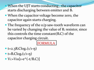  When the UJT starts conducting , the capacitor
starts discharging between emitter and B1.
 When the capacitor voltage become zero, the
capacitor again starts charging.
 The frequency of the o/p saw-tooth waveform can
be varied by changing the value of R1 resistor, since
this controls the time constant(R1C) of the
capacitor charging circuit.
FORMULA
 t=2.3R1Clog10(1/1-ŋ)
 t=R1Cloge(1/1-ŋ)
 VC=VBB[1-e^(-t/R1C)]
 