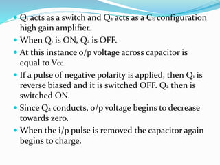  Q1 acts as a switch and Q2 acts as a CE configuration
high gain amplifier.
 When Q1 is ON, Q2 is OFF.
 At this instance o/p voltage across capacitor is
equal to VCC.
 If a pulse of negative polarity is applied, then Q1 is
reverse biased and it is switched OFF. Q2 then is
switched ON.
 Since Q2 conducts, o/p voltage begins to decrease
towards zero.
 When the i/p pulse is removed the capacitor again
begins to charge.
 