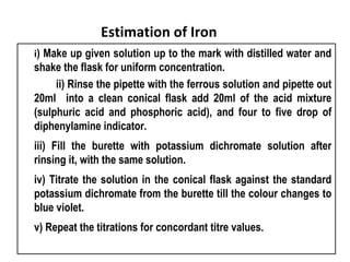 Estimation of Iron
i) Make up given solution up to the mark with distilled water and
shake the flask for uniform concentration.
     ii) Rinse the pipette with the ferrous solution and pipette out
20ml  into a clean conical flask add 20ml of the acid mixture
(sulphuric acid and phosphoric acid), and four to five drop of
diphenylamine indicator.      
iii) Fill the burette with potassium dichromate solution after
rinsing it, with the same solution.                           
iv) Titrate the solution in the conical flask against the standard
potassium dichromate from the burette till the colour changes to
blue violet.                             
v) Repeat the titrations for concordant titre values.          
 