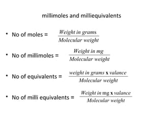millimoles and milliequivalents
• No of moles =
• No of millimoles =
• No of equivalents =
• No of milli equivalents =
weightMolecular
in gramWeight s
weightMolecular
in mgWeight
weightMolecular
valancegramsinweight x
weightMolecular
valanceinWeight mg x
 