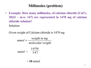 20
Millimoles (problem)
• Example: How many millimoles, of calcium chloride (CaCl2.
2H2O – m.w. 147) are represented in 1470 mg of calcium
chloride solution?
Solution:
Given weight of Calcium chloride is 1470 mg
mmol =
= 10 mmol
weightmolecular
mginweight
mmol =
147
1470
 