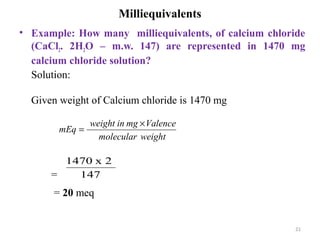21
Milliequivalents
• Example: How many milliequivalents, of calcium chloride
(CaCl2. 2H2O – m.w. 147) are represented in 1470 mg
calcium chloride solution?
Solution:
Given weight of Calcium chloride is 1470 mg
=
= 20 meq
weightmolecular
Valencemginweight
mEq
×
=
147
2x1470
 