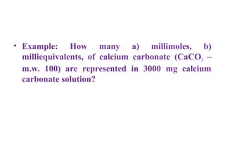 • Example: How many a) millimoles, b)
milliequivalents, of calcium carbonate (CaCO3 –
m.w. 100) are represented in 3000 mg calcium
carbonate solution?
 