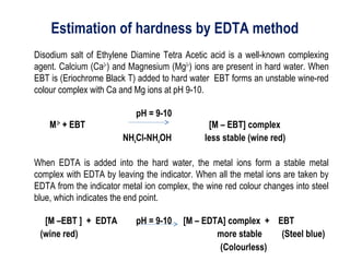 Estimation of hardness by EDTA method
Disodium salt of Ethylene Diamine Tetra Acetic acid is a well-known complexing
agent. Calcium (Ca2+
) and Magnesium (Mg2+
) ions are present in hard water. When
EBT is (Eriochrome Black T) added to hard water EBT forms an unstable wine-red
colour complex with Ca and Mg ions at pH 9-10.
pH = 9-10
M2+
+ EBT [M – EBT] complex
NH4Cl-NH4OH less stable (wine red)
When EDTA is added into the hard water, the metal ions form a stable metal
complex with EDTA by leaving the indicator. When all the metal ions are taken by
EDTA from the indicator metal ion complex, the wine red colour changes into steel
blue, which indicates the end point.
[M –EBT ] + EDTA pH = 9-10 [M – EDTA] complex + EBT
(wine red) more stable (Steel blue)
(Colourless)
 