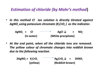 Estimation of chloride (by Mohr’s method)
• In this method Cl‒
ion solution is directly titrated against
AgNO3 using potassium chromate (K2CrO4 ) as the indicator.
AgNO3 + Cl‒
AgCl ↓ + NO3
‒
(in water) (White precipitate)
• At the end point, when all the chloride ions are removed.
The yellow colour of chromate changes into reddish brown
due to the following reaction.
2AgNO3 + K2CrO4 Ag2CrO4 ↓ + 2KNO3
(yellow) (Reddish brown)
 