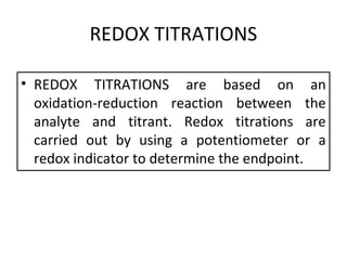 REDOX TITRATIONS
• REDOX TITRATIONS are based on an
oxidation-reduction reaction between the
analyte and titrant. Redox titrations are
carried out by using a potentiometer or a
redox indicator to determine the endpoint.
 