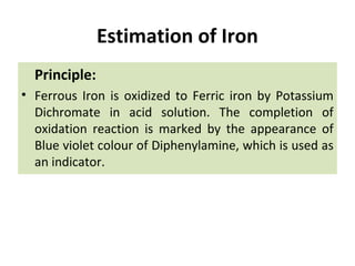 Estimation of Iron
Principle:
• Ferrous Iron is oxidized to Ferric iron by Potassium
Dichromate in acid solution. The completion of
oxidation reaction is marked by the appearance of
Blue violet colour of Diphenylamine, which is used as
an indicator.
 