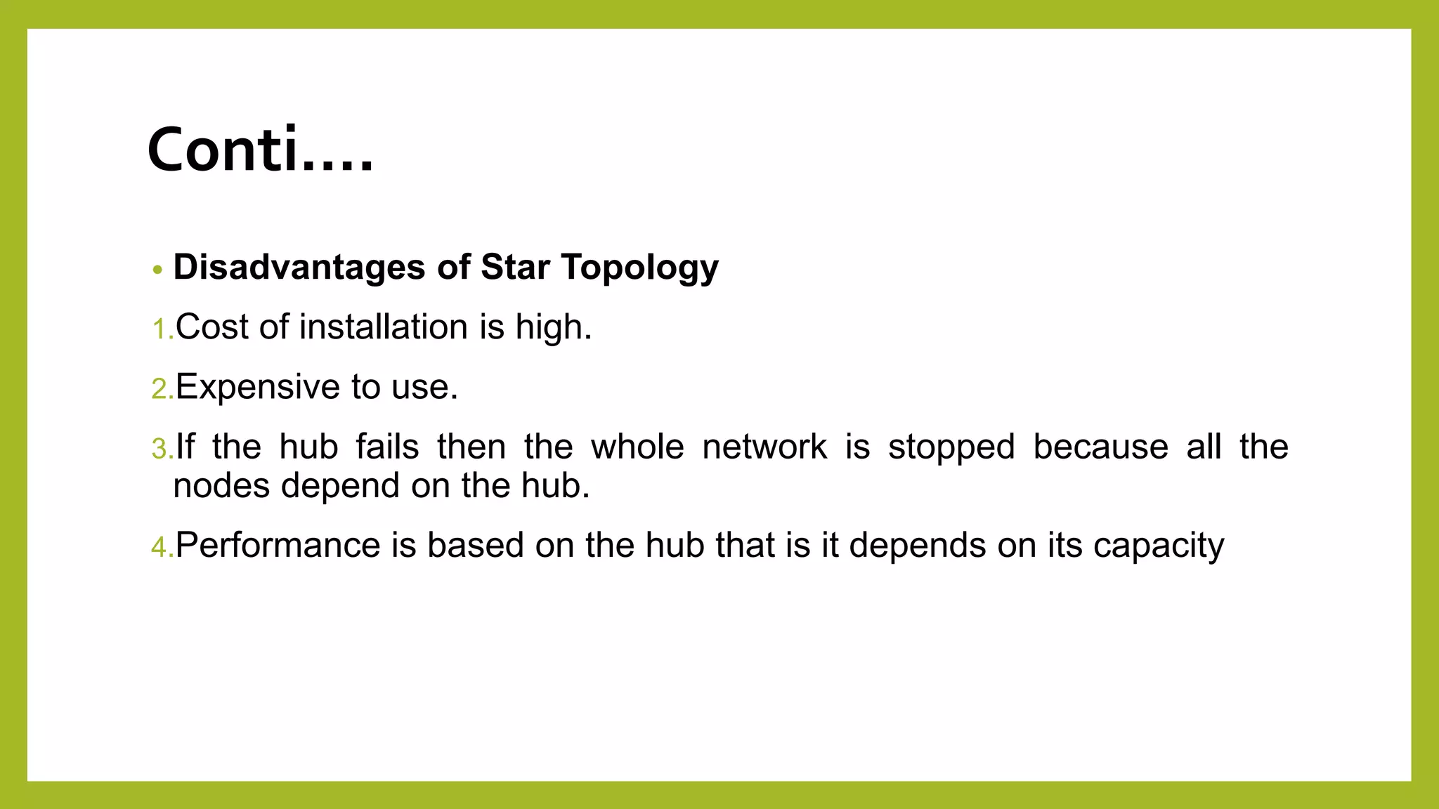 Conti….
• Disadvantages of Star Topology
1.Cost of installation is high.
2.Expensive to use.
3.If the hub fails then the whole network is stopped because all the
nodes depend on the hub.
4.Performance is based on the hub that is it depends on its capacity
 