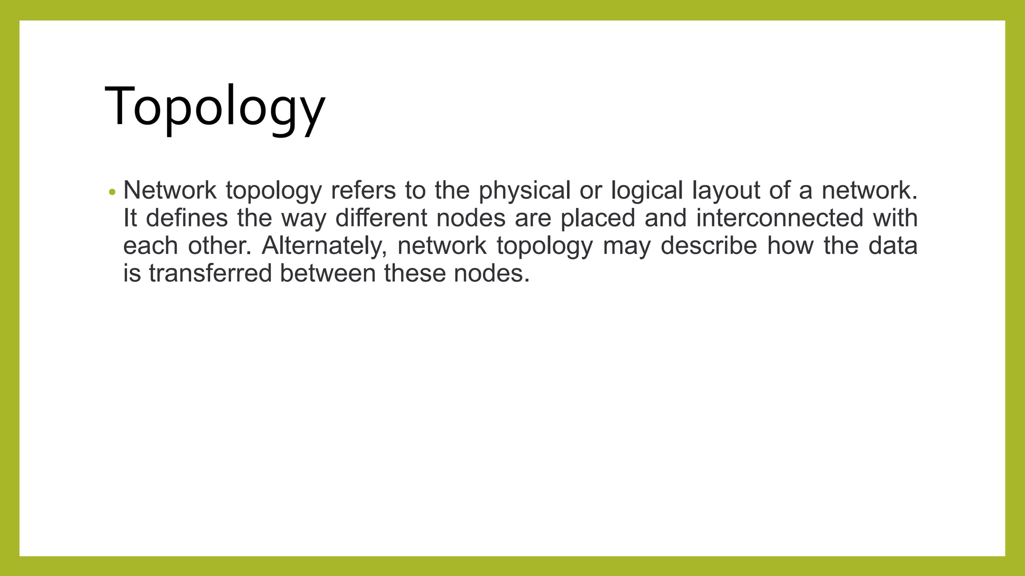 Topology
• Network topology refers to the physical or logical layout of a network.
It defines the way different nodes are placed and interconnected with
each other. Alternately, network topology may describe how the data
is transferred between these nodes.
 
