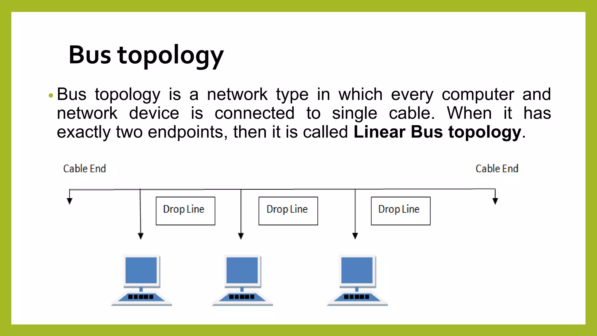 Bus topology
• Bus topology is a network type in which every computer and
network device is connected to single cable. When it has
exactly two endpoints, then it is called Linear Bus topology.
 
