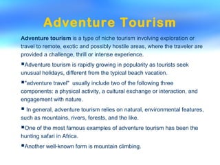 Adventure Tourism
Adventure tourism is a type of niche tourism involving exploration or
travel to remote, exotic and possibly hostile areas, where the traveler are
provided a challenge, thrill or intense experience.
Adventure tourism is rapidly growing in popularity as tourists seek
unusual holidays, different from the typical beach vacation.
"adventure travel" usually include two of the following three
components: a physical activity, a cultural exchange or interaction, and
engagement with nature.
 In general, adventure tourism relies on natural, environmental features,
such as mountains, rivers, forests, and the like.
One of the most famous examples of adventure tourism has been the
hunting safari in Africa.
Another well-known form is mountain climbing.
 