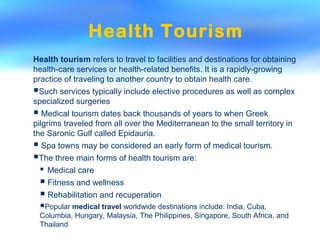 Health Tourism
Health tourism refers to travel to facilities and destinations for obtaining
health-care services or health-related benefits. It is a rapidly-growing
practice of traveling to another country to obtain health care.
Such services typically include elective procedures as well as complex
specialized surgeries
 Medical tourism dates back thousands of years to when Greek
pilgrims traveled from all over the Mediterranean to the small territory in
the Saronic Gulf called Epidauria.
 Spa towns may be considered an early form of medical tourism.
The three main forms of health tourism are:
 Medical care
 Fitness and wellness
 Rehabilitation and recuperation
Popular medical travel worldwide destinations include: India, Cuba,
Columbia, Hungary, Malaysia, The Philippines, Singapore, South Africa, and
Thailand
 