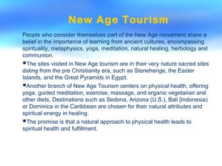 New Age Tourism
People who consider themselves part of the New Age movement share a
belief in the importance of learning from ancient cultures, encompassing
spirituality, metaphysics, yoga, meditation, natural healing, herbology and
communion.
The sites visited in New Age tourism are in their very nature sacred sites
dating from the pre Christianity era, such as Stonehenge, the Easter
Islands, and the Great Pyramids in Egypt.
Another branch of New Age Tourism centers on physical health, offering
yoga, guided meditation, exercise, massage, and organic vegetarian and
other diets. Destinations such as Sedona, Arizona (U.S.), Bali [Indonesia)
or Dominica in the Caribbean are chosen for their natural attributes and
spiritual energy in healing.
The promise is that a natural approach to physical health leads to
spiritual health and fulfillment.
 