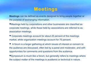 Meetings
Meetings can be defined as events designed to bring people together or
the purpose of exchanging information.
Meetings held by corporations and other businesses are classified as
corporate meetings, while those held by associations are referred to as
association meetings.
 Corporate meetings account for about 25 percent of the meetings
market, while organization meetings account for 75 percent.
 A forum is a larger gathering at which issues of interest or concern to
the audience are discussed, often led by a panel and moderator, and with
opportunities for comments and questions from the audience.
Symposium is much like a forum, but generally refers to meetings where
the subject matter of the meetings is academic or technical in nature.
 