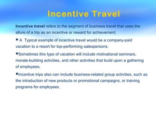 Incentive Travel
Incentive travel refers to the segment of business travel that uses the
allure of a trip as an incentive or reward for achievement.
 A Typical example of incentive travel would be a company-paid
vacation to a resort for top-performing salespersons.
Sometimes this type of vacation will include motivational seminars,
morale-building activities, and other activities that build upon a gathering
of employees.
Incentive trips also can include business-related group activities, such as
the introduction of new products or promotional campaigns, or training
programs for employees.
 
