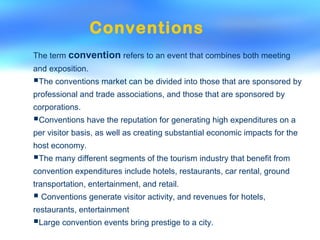 The term convention refers to an event that combines both meeting
and exposition.
The conventions market can be divided into those that are sponsored by
professional and trade associations, and those that are sponsored by
corporations.
Conventions have the reputation for generating high expenditures on a
per visitor basis, as well as creating substantial economic impacts for the
host economy.
The many different segments of the tourism industry that benefit from
convention expenditures include hotels, restaurants, car rental, ground
transportation, entertainment, and retail.
 Conventions generate visitor activity, and revenues for hotels,
restaurants, entertainment
Large convention events bring prestige to a city.
Conventions
 