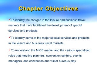 Chapter ObjectivesChapter Objectives
To identify the charges in the leisure and business travel
markets that have facilitated the development of special
services and products
To identify some of the major special services and products
in the leisure and business travel markets
To understand the MICE market and the various specialized
roles that meeting planners, convention centers, events
managers, and convention and visitor bureaus play
 
