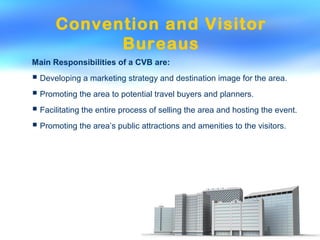Convention and Visitor
Bureaus
Main Responsibilities of a CVB are:
 Developing a marketing strategy and destination image for the area.
 Promoting the area to potential travel buyers and planners.
 Facilitating the entire process of selling the area and hosting the event.
 Promoting the area’s public attractions and amenities to the visitors.
 