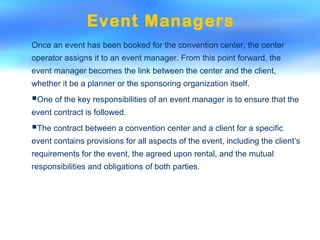 Event Managers
Once an event has been booked for the convention center, the center
operator assigns it to an event manager. From this point forward, the
event manager becomes the link between the center and the client,
whether it be a planner or the sponsoring organization itself.
One of the key responsibilities of an event manager is to ensure that the
event contract is followed.
The contract between a convention center and a client for a specific
event contains provisions for all aspects of the event, including the client’s
requirements for the event, the agreed upon rental, and the mutual
responsibilities and obligations of both parties.
 