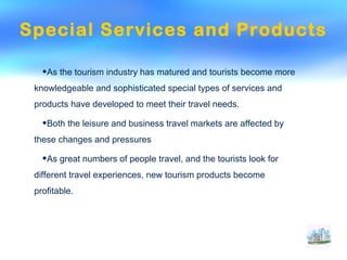 Special Services and Products
•As the tourism industry has matured and tourists become more
knowledgeable and sophisticated special types of services and
products have developed to meet their travel needs.
•Both the leisure and business travel markets are affected by
these changes and pressures
•As great numbers of people travel, and the tourists look for
different travel experiences, new tourism products become
profitable.
 